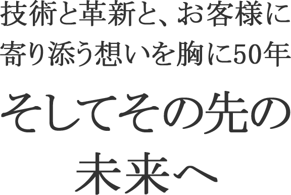 技術と革新と、お客様に寄り添う想いを胸に50年 そしてその先の未来へ